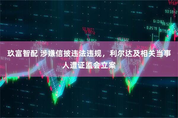 玖富智配 涉嫌信披违法违规，利尔达及相关当事人遭证监会立案