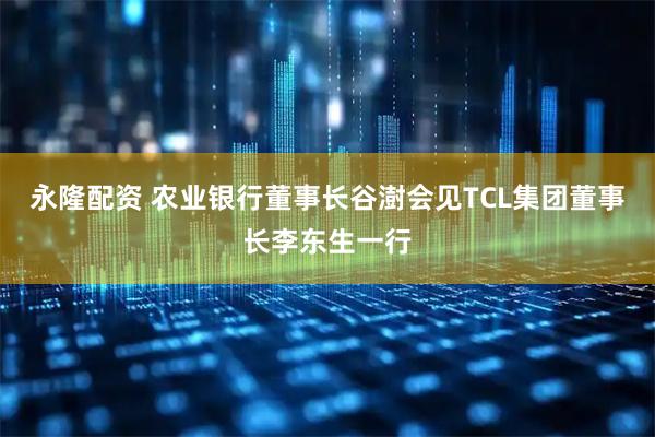 永隆配资 农业银行董事长谷澍会见TCL集团董事长李东生一行