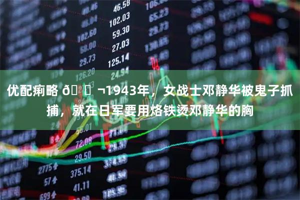 优配痢略 🌬1943年，女战士邓静华被鬼子抓捕，就在日军要用烙铁烫邓静华的胸