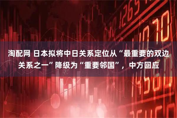 淘配网 日本拟将中日关系定位从“最重要的双边关系之一”降级为“重要邻国”，中方回应