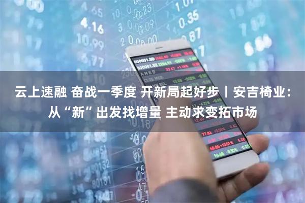 云上速融 奋战一季度 开新局起好步丨安吉椅业：从“新”出发找增量 主动求变拓市场