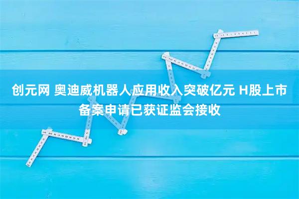 创元网 奥迪威机器人应用收入突破亿元 H股上市备案申请已获证监会接收