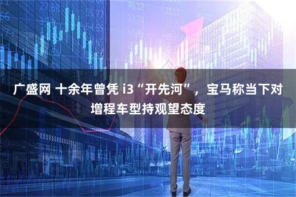 广盛网 十余年曾凭 i3“开先河”，宝马称当下对增程车型持观望态度
