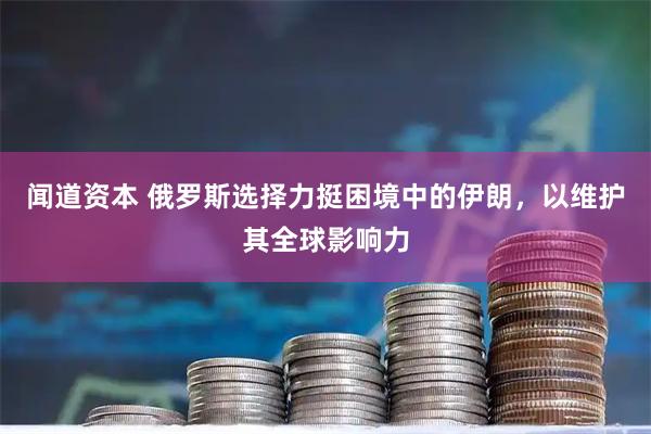 闻道资本 俄罗斯选择力挺困境中的伊朗，以维护其全球影响力