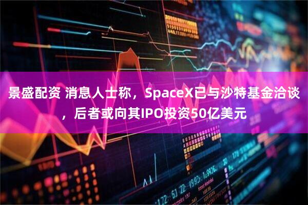 景盛配资 消息人士称，SpaceX已与沙特基金洽谈，后者或向其IPO投资50亿美元