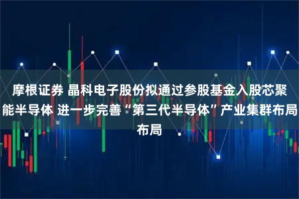 摩根证券 晶科电子股份拟通过参股基金入股芯聚能半导体 进一步完善“第三代半导体”产业集群布局
