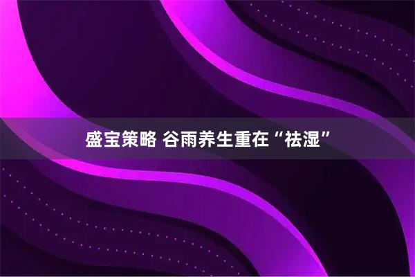 盛宝策略 谷雨养生重在“祛湿”