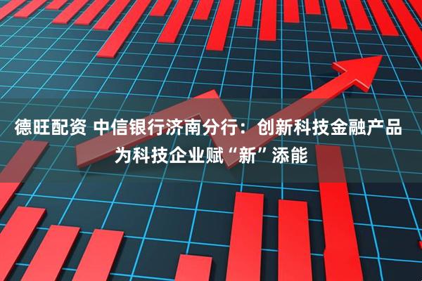 德旺配资 中信银行济南分行：创新科技金融产品 为科技企业赋“新”添能