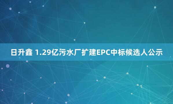 日升鑫 1.29亿污水厂扩建EPC中标候选人公示