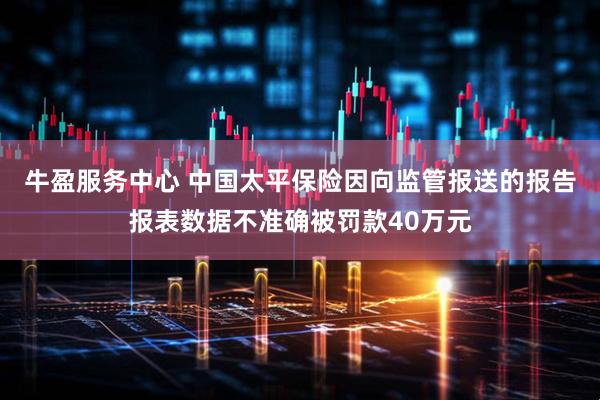 牛盈服务中心 中国太平保险因向监管报送的报告报表数据不准确被罚款40万元