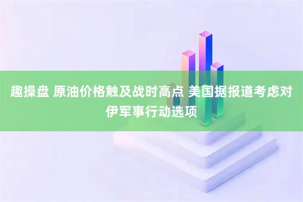 趣操盘 原油价格触及战时高点 美国据报道考虑对伊军事行动选项
