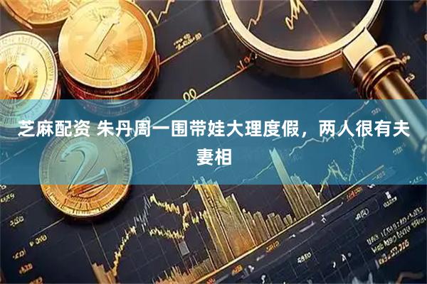 芝麻配资 朱丹周一围带娃大理度假，两人很有夫妻相