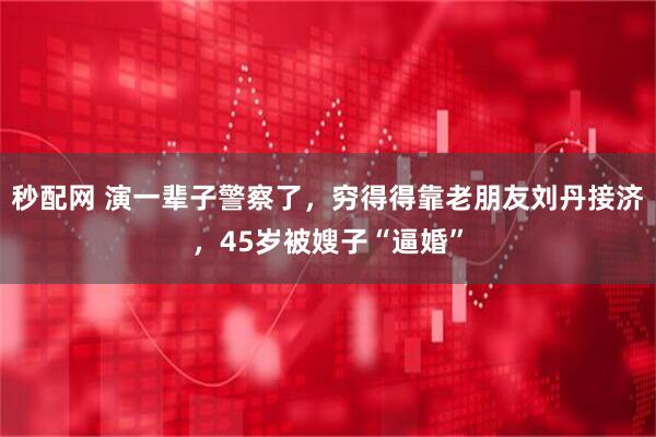 秒配网 演一辈子警察了，穷得得靠老朋友刘丹接济，45岁被嫂子“逼婚”