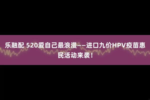 乐融配 520爱自己最浪漫——进口九价HPV疫苗惠民活动来袭！