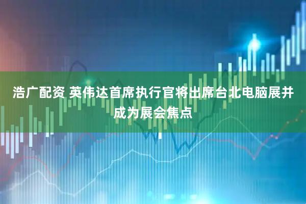 浩广配资 英伟达首席执行官将出席台北电脑展并成为展会焦点
