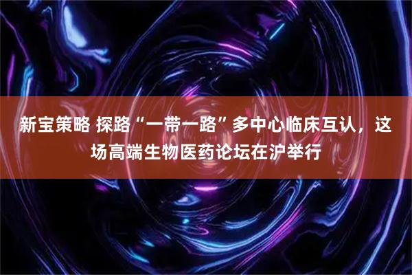 新宝策略 探路“一带一路”多中心临床互认，这场高端生物医药论坛在沪举行