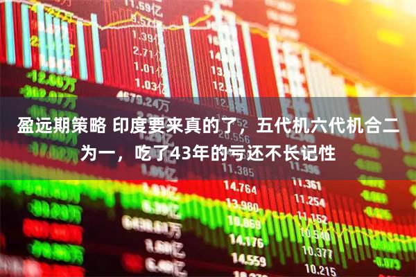 盈远期策略 印度要来真的了，五代机六代机合二为一，吃了43年的亏还不长记性