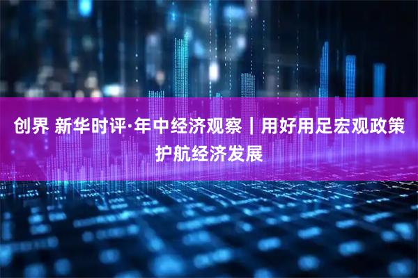 创界 新华时评·年中经济观察｜用好用足宏观政策护航经济发展
