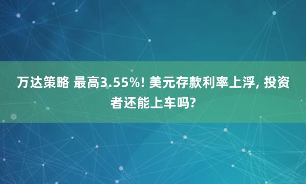 万达策略 最高3.55%! 美元存款利率上浮, 投资者还能上车吗?