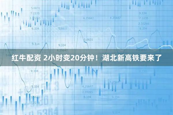 红牛配资 2小时变20分钟！湖北新高铁要来了