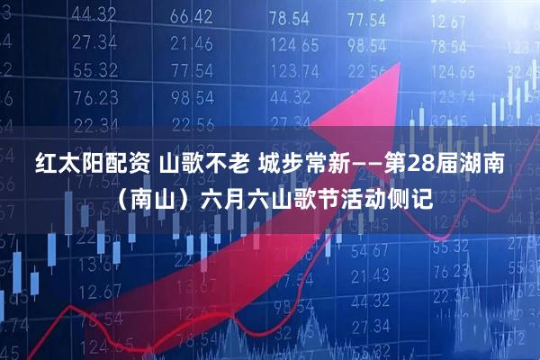 红太阳配资 山歌不老 城步常新——第28届湖南（南山）六月六山歌节活动侧记