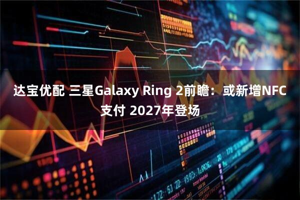 达宝优配 三星Galaxy Ring 2前瞻：或新增NFC支付 2027年登场