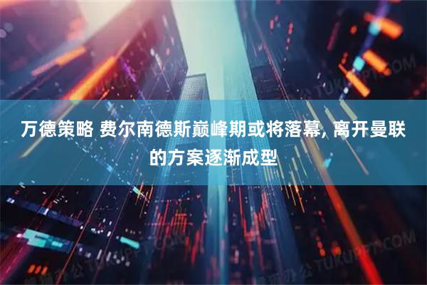 万德策略 费尔南德斯巅峰期或将落幕, 离开曼联的方案逐渐成型